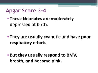 Apgar Score 3-4
• These Neonates are moderately
depressed at birth.
• They are usually cyanotic and have poor
respiratory efforts.
• But they usually respond to BMV,
breath, and become pink.
 