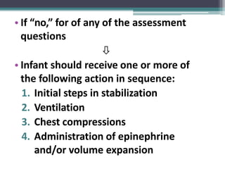 • If “no,” for of any of the assessment
questions

• Infant should receive one or more of
the following action in sequence:
1. Initial steps in stabilization
2. Ventilation
3. Chest compressions
4. Administration of epinephrine
and/or volume expansion
 
