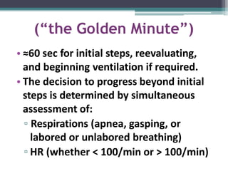 (“the Golden Minute”)
• ≈60 sec for initial steps, reevaluating,
and beginning ventilation if required.
• The decision to progress beyond initial
steps is determined by simultaneous
assessment of:
▫ Respirations (apnea, gasping, or
labored or unlabored breathing)
▫ HR (whether < 100/min or > 100/min)
 