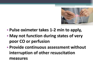 • Pulse oximeter takes 1-2 min to apply,
• May not function during states of very
poor CO or perfusion
• Provide continuous assessment without
interruption of other resuscitation
measures
 