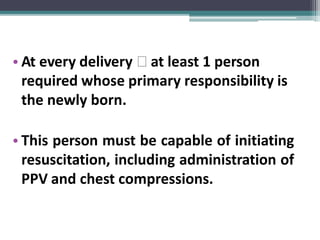 • At every delivery 🢡 at least 1 person
required whose primary responsibility is
the newly born.
• This person must be capable of initiating
resuscitation, including administration of
PPV and chest compressions.
 