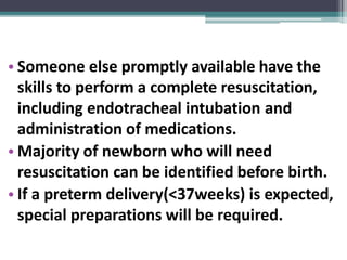 • Someone else promptly available have the
skills to perform a complete resuscitation,
including endotracheal intubation and
administration of medications.
• Majority of newborn who will need
resuscitation can be identified before birth.
• If a preterm delivery(<37weeks) is expected,
special preparations will be required.
 