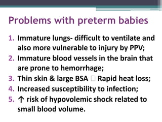 Problems with preterm babies
1. Immature lungs- difficult to ventilate and
also more vulnerable to injury by PPV;
2. Immature blood vessels in the brain that
are prone to hemorrhage;
3. Thin skin & large BSA 🢡 Rapid heat loss;
4. Increased susceptibility to infection;
5. ↑ risk of hypovolemic shock related to
small blood volume.
 