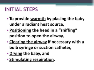 INITIAL STEPS
• To provide warmth by placing the baby
under a radiant heat source,
• Positioning the head in a “sniffing”
position to open the airway,
• Clearing the airway if necessary with a
bulb syringe or suction catheter,
• Drying the baby, and
• Stimulating respiration.
 