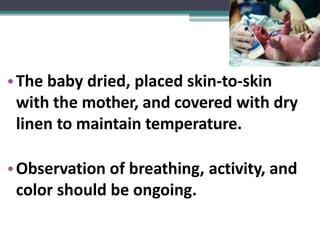 •The baby dried, placed skin-to-skin
with the mother, and covered with dry
linen to maintain temperature.
•Observation of breathing, activity, and
color should be ongoing.
 