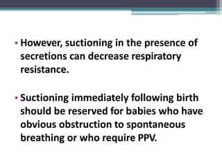 • However, suctioning in the presence of
secretions can decrease respiratory
resistance.
• Suctioning immediately following birth
should be reserved for babies who have
obvious obstruction to spontaneous
breathing or who require PPV.
 