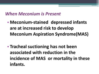 When Meconium is Present
• Meconium-stained depressed infants
are at increased risk to develop
Meconium Aspiration Syndrome(MAS)
• Tracheal suctioning has not been
associated with reduction in the
incidence of MAS or mortality in these
infants.
 