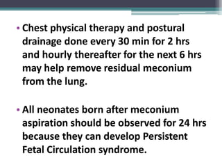 • Chest physical therapy and postural
drainage done every 30 min for 2 hrs
and hourly thereafter for the next 6 hrs
may help remove residual meconium
from the lung.
• All neonates born after meconium
aspiration should be observed for 24 hrs
because they can develop Persistent
Fetal Circulation syndrome.
 