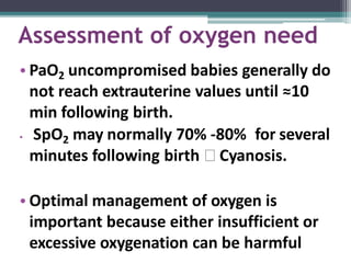 Assessment of oxygen need
• PaO2 uncompromised babies generally do
not reach extrauterine values until ≈10
min following birth.
• SpO2 may normally 70% -80% for several
minutes following birth 🢡 Cyanosis.
• Optimal management of oxygen is
important because either insufficient or
excessive oxygenation can be harmful
 