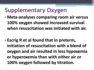 Supplementary Oxygen
• Meta-analyses comparing room air versus
100% oxygen showed increased survival
when resuscitation was initiated with air.
• Escrig R et al found that in preterm,
initiation of resuscitation with a blend of
oxygen and air resulted in less hypoxemia
or hyperoxemia than with either air or
100% oxygen followed by titration.
 