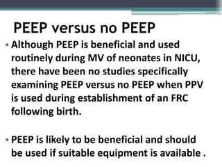 PEEP versus no PEEP
• Although PEEP is beneficial and used
routinely during MV of neonates in NICU,
there have been no studies specifically
examining PEEP versus no PEEP when PPV
is used during establishment of an FRC
following birth.
• PEEP is likely to be beneficial and should
be used if suitable equipment is available .
 