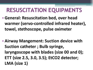 RESUSCITATION EQUIPMENTS
• General: Resuscitation bed, over head
warmer (servo-controlled infrared heater),
towel, stethoscope, pulse oximeter
• Airway Mangement: Suction device with
Suction catheter ; Bulb syringe,
laryngoscope with blades (size 00 and 0);
ETT (size 2.5, 3.0, 3.5); EtCO2 detector;
LMA (size 1)
 