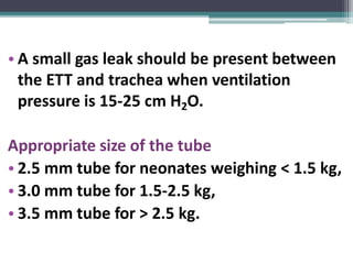 • A small gas leak should be present between
the ETT and trachea when ventilation
pressure is 15-25 cm H2O.
Appropriate size of the tube
• 2.5 mm tube for neonates weighing < 1.5 kg,
• 3.0 mm tube for 1.5-2.5 kg,
• 3.5 mm tube for > 2.5 kg.
 