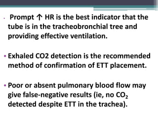 • Prompt ↑ HR is the best indicator that the
tube is in the tracheobronchial tree and
providing effective ventilation.
• Exhaled CO2 detection is the recommended
method of confirmation of ETT placement.
• Poor or absent pulmonary blood flow may
give false-negative results (ie, no CO2
detected despite ETT in the trachea).
 