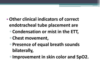 • Other clinical indicators of correct
endotracheal tube placement are
▫ Condensation or mist in the ETT,
▫ Chest movement,
▫ Presence of equal breath sounds
bilaterally,
▫ Improvement in skin color and SpO2.
 