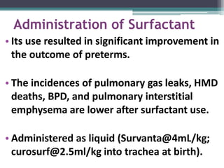 Administration of Surfactant
• Its use resulted in significant improvement in
the outcome of preterms.
• The incidences of pulmonary gas leaks, HMD
deaths, BPD, and pulmonary interstitial
emphysema are lower after surfactant use.
• Administered as liquid (Survanta@4mL/kg;
curosurf@2.5ml/kg into trachea at birth).
 