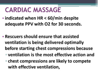 CARDIAC MASSAGE
• indicated when HR < 60/min despite
adequate PPV with O2 for 30 seconds.
• Rescuers should ensure that assisted
ventilation is being delivered optimally
before starting chest compressions because
▫ ventilation is the most effective action and
▫ chest compressions are likely to compete
with effective ventilation,
 