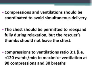 • Compressions and ventilations should be
coordinated to avoid simultaneous delivery.
• The chest should be permitted to reexpand
fully during relaxation, but the rescuer’s
thumbs should not leave the chest.
• compressions to ventilations ratio 3:1 (i.e.
≈120 events/min to maximize ventilation at
90 compressions and 30 breaths
 