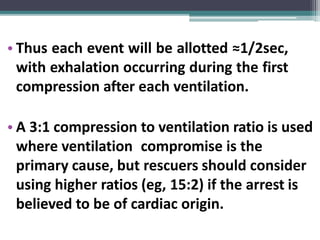 • Thus each event will be allotted ≈1/2sec,
with exhalation occurring during the first
compression after each ventilation.
• A 3:1 compression to ventilation ratio is used
where ventilation compromise is the
primary cause, but rescuers should consider
using higher ratios (eg, 15:2) if the arrest is
believed to be of cardiac origin.
 
