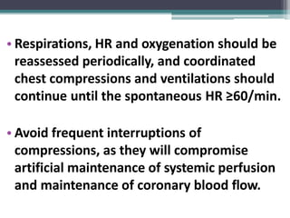 • Respirations, HR and oxygenation should be
reassessed periodically, and coordinated
chest compressions and ventilations should
continue until the spontaneous HR ≥60/min.
• Avoid frequent interruptions of
compressions, as they will compromise
artificial maintenance of systemic perfusion
and maintenance of coronary blood flow.
 