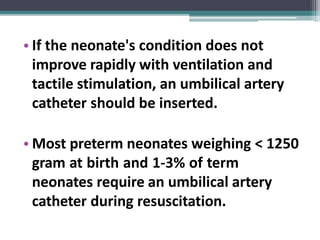 • If the neonate's condition does not
improve rapidly with ventilation and
tactile stimulation, an umbilical artery
catheter should be inserted.
• Most preterm neonates weighing < 1250
gram at birth and 1-3% of term
neonates require an umbilical artery
catheter during resuscitation.
 