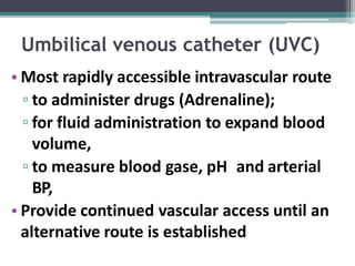 Umbilical venous catheter (UVC)
• Most rapidly accessible intravascular route
▫ to administer drugs (Adrenaline);
▫ for fluid administration to expand blood
volume,
▫ to measure blood gase, pH and arterial
BP,
• Provide continued vascular access until an
alternative route is established
 