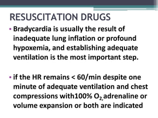 RESUSCITATION DRUGS
• Bradycardia is usually the result of
inadequate lung inflation or profound
hypoxemia, and establishing adequate
ventilation is the most important step.
• if the HR remains < 60/min despite one
minute of adequate ventilation and chest
compressions with100% O2,adrenaline or
volume expansion or both are indicated
 