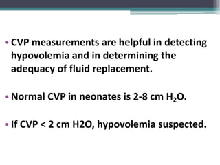 • CVP measurements are helpful in detecting
hypovolemia and in determining the
adequacy of fluid replacement.
• Normal CVP in neonates is 2-8 cm H2O.
• If CVP < 2 cm H2O, hypovolemia suspected.
 