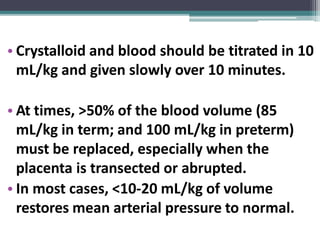 • Crystalloid and blood should be titrated in 10
mL/kg and given slowly over 10 minutes.
• At times, >50% of the blood volume (85
mL/kg in term; and 100 mL/kg in preterm)
must be replaced, especially when the
placenta is transected or abrupted.
• In most cases, <10-20 mL/kg of volume
restores mean arterial pressure to normal.
 