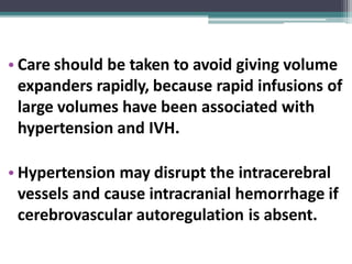 • Care should be taken to avoid giving volume
expanders rapidly, because rapid infusions of
large volumes have been associated with
hypertension and IVH.
• Hypertension may disrupt the intracerebral
vessels and cause intracranial hemorrhage if
cerebrovascular autoregulation is absent.
 