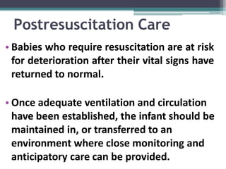 Postresuscitation Care
• Babies who require resuscitation are at risk
for deterioration after their vital signs have
returned to normal.
• Once adequate ventilation and circulation
have been established, the infant should be
maintained in, or transferred to an
environment where close monitoring and
anticipatory care can be provided.
 