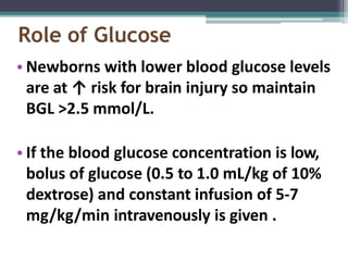 Role of Glucose
• Newborns with lower blood glucose levels
are at ↑ risk for brain injury so maintain
BGL >2.5 mmol/L.
• If the blood glucose concentration is low,
bolus of glucose (0.5 to 1.0 mL/kg of 10%
dextrose) and constant infusion of 5-7
mg/kg/min intravenously is given .
 