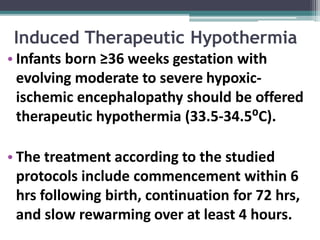 Induced Therapeutic Hypothermia
• Infants born ≥36 weeks gestation with
evolving moderate to severe hypoxic-
ischemic encephalopathy should be offered
therapeutic hypothermia (33.5-34.5⁰C).
• The treatment according to the studied
protocols include commencement within 6
hrs following birth, continuation for 72 hrs,
and slow rewarming over at least 4 hours.
 