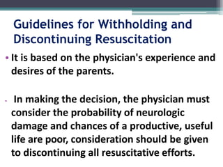Guidelines for Withholding and
Discontinuing Resuscitation
• It is based on the physician's experience and
desires of the parents.
• In making the decision, the physician must
consider the probability of neurologic
damage and chances of a productive, useful
life are poor, consideration should be given
to discontinuing all resuscitative efforts.
 