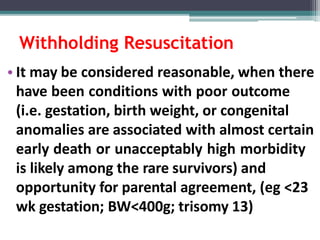 Withholding Resuscitation
• It may be considered reasonable, when there
have been conditions with poor outcome
(i.e. gestation, birth weight, or congenital
anomalies are associated with almost certain
early death or unacceptably high morbidity
is likely among the rare survivors) and
opportunity for parental agreement, (eg <23
wk gestation; BW<400g; trisomy 13)
 
