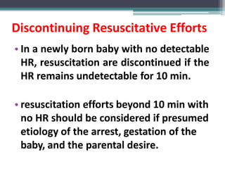 Discontinuing Resuscitative Efforts
• In a newly born baby with no detectable
HR, resuscitation are discontinued if the
HR remains undetectable for 10 min.
• resuscitation efforts beyond 10 min with
no HR should be considered if presumed
etiology of the arrest, gestation of the
baby, and the parental desire.
 