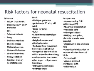 Risk factors for neonatal resuscitation
Maternal
• PROM (> 18 hours)
• Bleeding in 2nd or 3rd
trimester
• PIH
• Substance abuse
• Drug
• Diabetes mellitus
• Chronic illness
• Maternal pyrexia
• Maternal infection
• Chorioamnionitis
• Heavy sedation
• Previous fetal or
neonatal death
Fetal
•Multiple gestation
•gestation (< 35 wks; >41
wks)
•Large for dates
•IUGR
•Alloimmune haemolytic
disease
•Polyhydramnios and
oligohydramnios
•Reduced fetal movement
before onset of labour
•Congenital abnormalities
which may effect breathing,
cardiovascular function or
other aspects of perinatal
transition
•Intrauterine infection
•Hydrops fetalis
Intrapartum
•Non reassuring FHR
patterns on CTG
•Abnormal presentation
•Prolapsed cord
•Prolonged labour
•APH(e.g. abruption,
placenta praevia, vasa
praevia)
•Meconium in the amniotic
fluid
•Narcotic administration to
mother within 4 hours of
birth
•Forceps birth
•Vacuum-assisted
(ventouse) birth
•Maternal GA
 