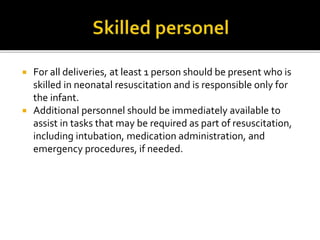  For all deliveries, at least 1 person should be present who is
skilled in neonatal resuscitation and is responsible only for
the infant.
 Additional personnel should be immediately available to
assist in tasks that may be required as part of resuscitation,
including intubation, medication administration, and
emergency procedures, if needed.
 