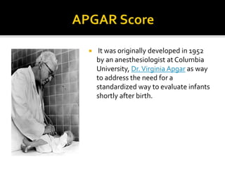  It was originally developed in 1952
by an anesthesiologist at Columbia
University, Dr.Virginia Apgar as way
to address the need for a
standardized way to evaluate infants
shortly after birth.
 