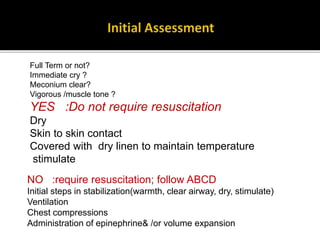 Full Term or not?
Immediate cry ?
Meconium clear?
Vigorous /muscle tone ?
YES :Do not require resuscitation
Dry
Skin to skin contact
Covered with dry linen to maintain temperature
stimulate
NO :require resuscitation; follow ABCD
Initial steps in stabilization(warmth, clear airway, dry, stimulate)
Ventilation
Chest compressions
Administration of epinephrine& /or volume expansion
 