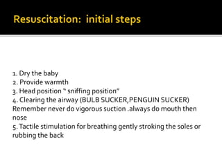 1. Dry the baby
2. Provide warmth
3. Head position “ sniffing position”
4. Clearing the airway (BULB SUCKER,PENGUIN SUCKER)
Remember never do vigorous suction .always do mouth then
nose
5.Tactile stimulation for breathing gently stroking the soles or
rubbing the back
 