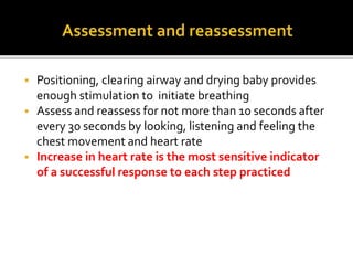  Positioning, clearing airway and drying baby provides
enough stimulation to initiate breathing
 Assess and reassess for not more than 10 seconds after
every 30 seconds by looking, listening and feeling the
chest movement and heart rate
 Increase in heart rate is the most sensitive indicator
of a successful response to each step practiced
 