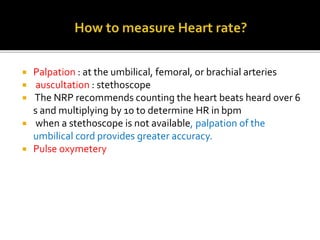  Palpation : at the umbilical, femoral, or brachial arteries
 auscultation : stethoscope
 The NRP recommends counting the heart beats heard over 6
s and multiplying by 10 to determine HR in bpm
 when a stethoscope is not available, palpation of the
umbilical cord provides greater accuracy.
 Pulse oxymetery
 