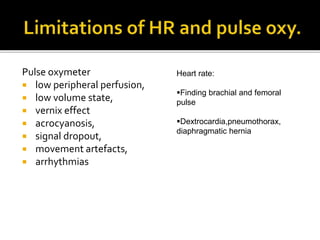 Pulse oxymeter
 low peripheral perfusion,
 low volume state,
 vernix effect
 acrocyanosis,
 signal dropout,
 movement artefacts,
 arrhythmias
Heart rate:
Finding brachial and femoral
pulse
Dextrocardia,pneumothorax,
diaphragmatic hernia
 