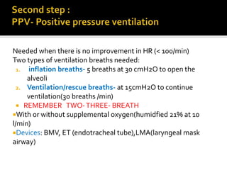 Needed when there is no improvement in HR (< 100/min)
Two types of ventilation breaths needed:
1. inflation breaths- 5 breaths at 30 cmH2O to open the
alveoli
2. Ventilation/rescue breaths- at 15cmH2O to continue
ventilation(30 breaths /min)
 REMEMBER TWO-THREE- BREATH
With or without supplemental oxygen(humidfied 21% at 10
l/min)
Devices: BMV, ET (endotracheal tube),LMA(laryngeal mask
airway)
 