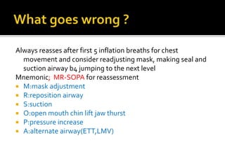 Always reasses after first 5 inflation breaths for chest
movement and consider readjusting mask, making seal and
suction airway b4 jumping to the next level
Mnemonic; MR-SOPA for reassessment
 M:mask adjustment
 R:reposition airway
 S:suction
 O:open mouth chin lift jaw thurst
 P:pressure increase
 A:alternate airway(ETT,LMV)
 