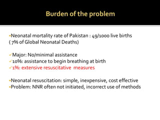 Neonatal mortality rate of Pakistan : 49/1000 live births
( 7% of Global Neonatal Deaths)
Major: No/minimal assistance
10%: assistance to begin breathing at birth
1%: extensive resuscitative measures
Neonatal resuscitation: simple, inexpensive, cost effective
Problem: NNR often not initiated, incorrect use of methods
 