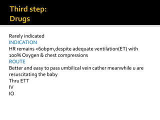 Rarely indicated
INDICATION
HR remains <60bpm,despite adequate ventilation(ET) with
100% Oxygen & chest compressions
ROUTE
Better and easy to pass umbilical vein cather meanwhile u are
resuscitating the baby
Thru ETT
IV
IO
 