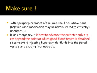  After proper placement of the umbilical line, intravenous
(IV) fluids and medication may be administered to critically ill
neonates.[1]
 In an emergency, it is best to advance the catheter only 1-2
cm beyond the point at which good blood return is obtained
so as to avoid injecting hyperosmolar fluids into the portal
vessels and causing liver necrosis.
 