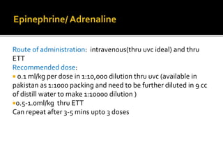 Route of administration: intravenous(thru uvc ideal) and thru
ETT
Recommended dose:
 0.1 ml/kg per dose in 1:10,000 dilution thru uvc (available in
pakistan as 1:1000 packing and need to be further diluted in 9 cc
of distill water to make 1:10000 dilution )
0.5-1.0ml/kg thru ETT
Can repeat after 3-5 mins upto 3 doses
 